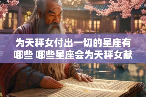 为天秤女付出一切的星座有哪些 哪些星座会为天秤女献身