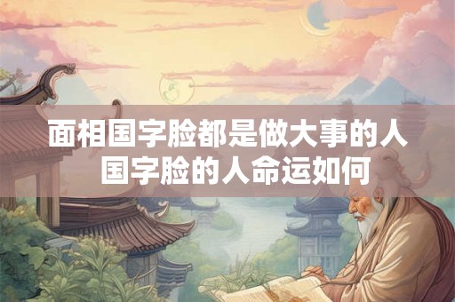 面相国字脸都是做大事的人  国字脸的人命运如何