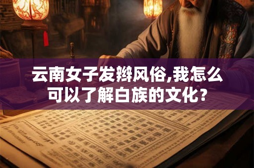 云南女子发辫风俗,我怎么可以了解白族的文化？