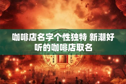 咖啡店名字个性独特 新潮好听的咖啡店取名