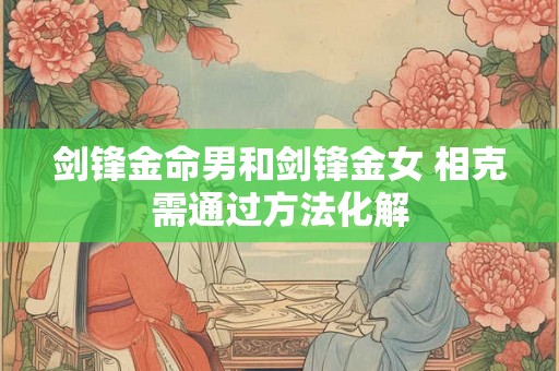 剑锋金命男和剑锋金女 相克需通过方法化解 剑锋金命男和剑锋金女 相克需通过方法化解
