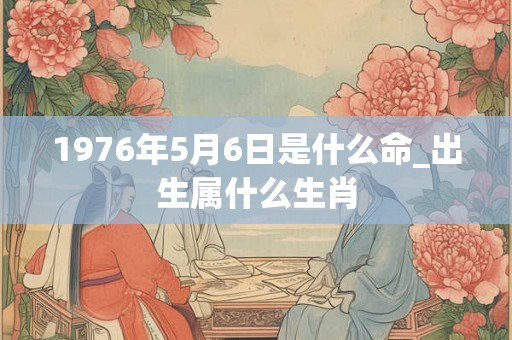 1976年5月6日是什么命_出生属什么生肖