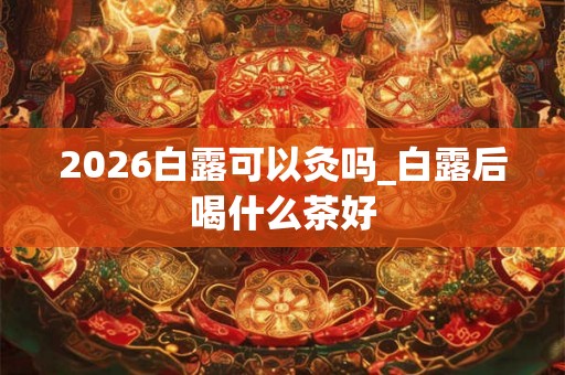 2026白露可以灸吗_白露后喝什么茶好