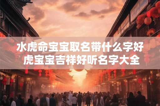 水虎命宝宝取名带什么字好 虎宝宝吉祥好听名字大全