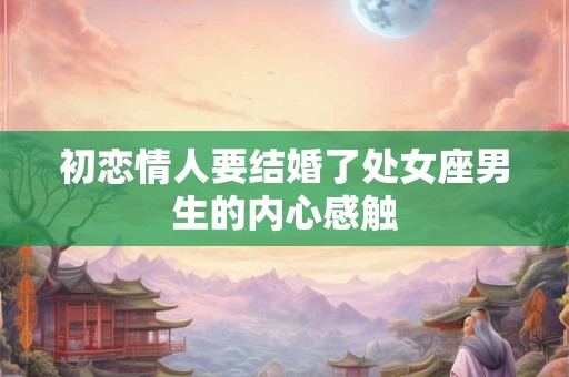 初恋情人要结婚了处女座男生的内心感触 初恋情人要结婚了处女座男生的内心感触