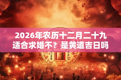 2026年农历十二月二十九适合求婚不？是黄道吉日吗