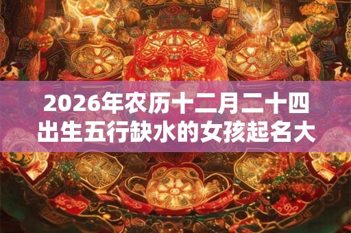 2026年农历十二月二十四出生五行缺水的女孩起名大全