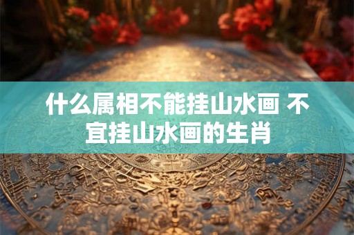 什么属相不能挂山水画 不宜挂山水画的生肖 什么属相不能挂山水画 不宜挂山水画的生肖