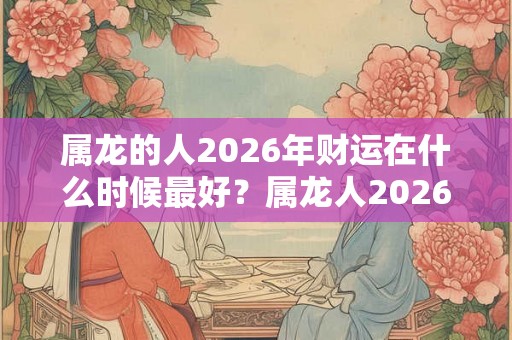 属龙的人2026年财运在什么时候最好？属龙人2026年禁忌色