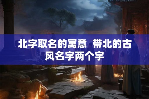 北字取名的寓意  带北的古风名字两个字
