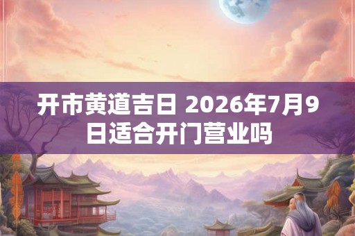 开市黄道吉日 2026年7月9日适合开门营业吗