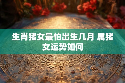 生肖猪女最怕出生几月 属猪女运势如何