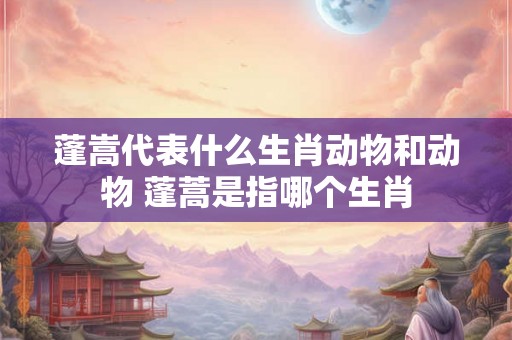 蓬嵩代表什么生肖动物和动物 蓬蒿是指哪个生肖