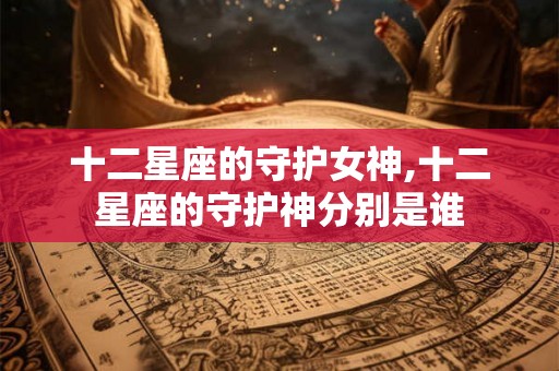十二星座的守护女神,十二星座的守护神分别是谁
