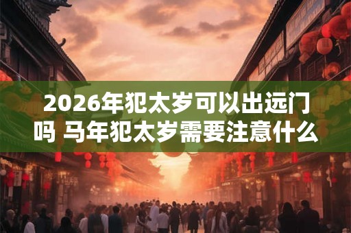 2026年犯太岁可以出远门吗 马年犯太岁需要注意什么