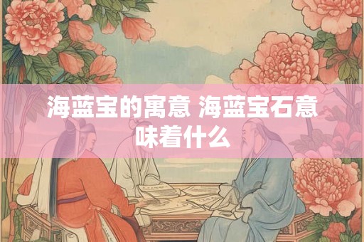 海蓝宝的寓意 海蓝宝石意味着什么