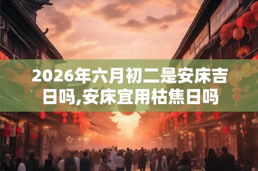 2026年六月初二是安床吉日吗,安床宜用枯焦日吗 2026年六月初二是安床吉日吗,安床宜用枯焦日吗