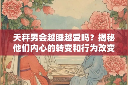 天秤男会越睡越爱吗？揭秘他们内心的转变和行为改变
