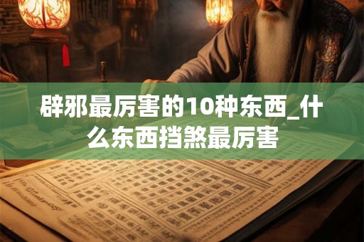 辟邪最厉害的10种东西_什么东西挡煞最厉害