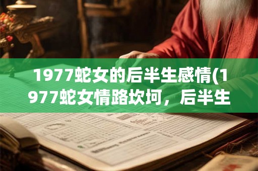 1977蛇女的后半生感情(1977蛇女情路坎坷，后半生是否有爱情显现？)