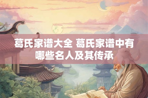 葛氏家谱大全 葛氏家谱中有哪些名人及其传承 葛氏家谱大全 葛氏家谱中有哪些名人及其传承