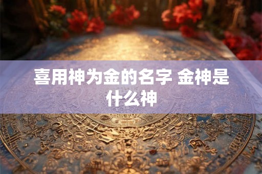 喜用神为金的名字 金神是什么神 喜用神为金的名字 金神是什么神