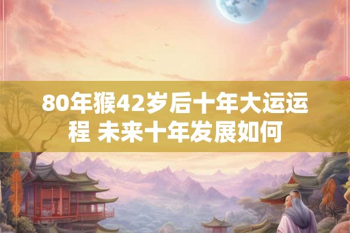 80年猴42岁后十年大运运程 未来十年发展如何 80年猴42岁后十年大运运程 未来十年发展如何