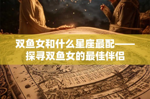 双鱼女和什么星座最配——探寻双鱼女的最佳伴侣