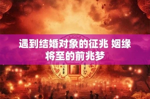 遇到结婚对象的征兆 姻缘将至的前兆梦