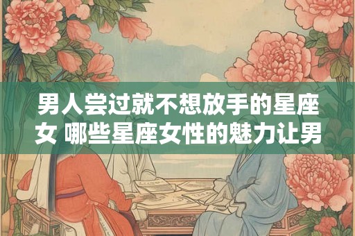 男人尝过就不想放手的星座女 哪些星座女性的魅力让男人一旦尝过就难以放手