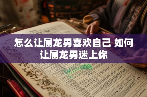 怎么让属龙男喜欢自己 如何让属龙男迷上你