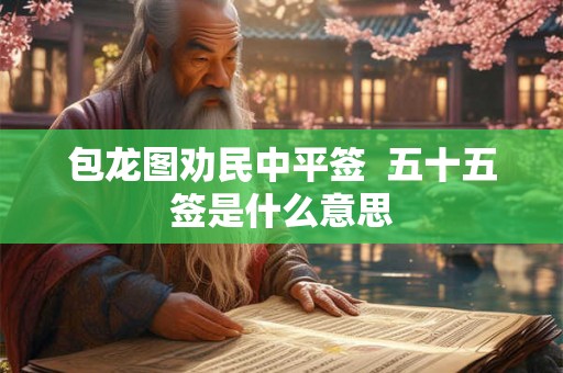 包龙图劝民中平签 五十五签是什么意思 包龙图劝民中平签 五十五签是什么意思