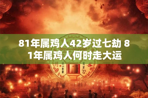 81年属鸡人42岁过七劫 81年属鸡人何时走大运