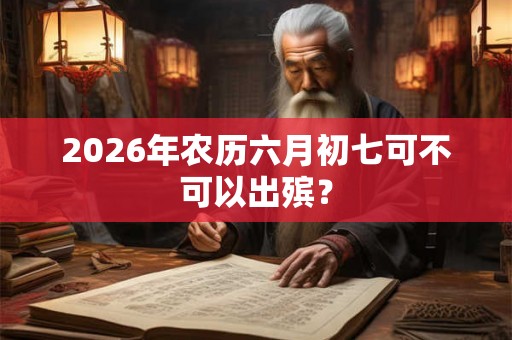 2026年农历六月初七可不可以出殡？