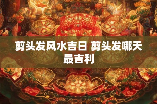 剪头发风水吉日 剪头发哪天最吉利