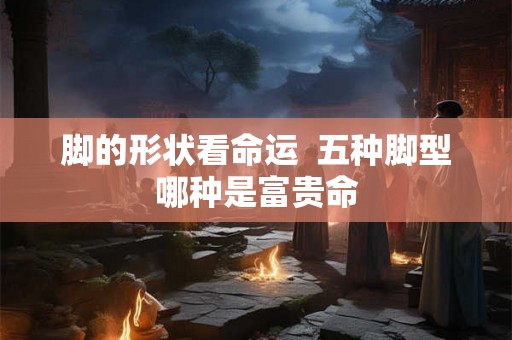 脚的形状看命运 五种脚型哪种是富贵命 脚的形状看命运 五种脚型哪种是富贵命