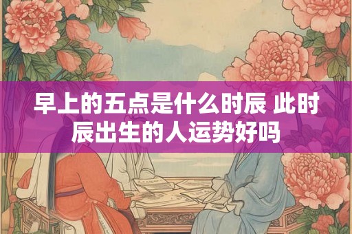 早上的五点是什么时辰 此时辰出生的人运势好吗