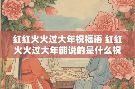 红红火火过大年祝福语 红红火火过大年能说的是什么祝福语