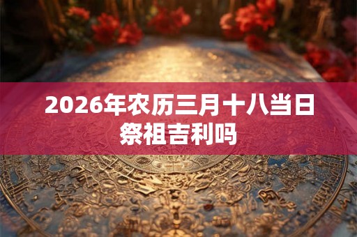 2026年农历三月十八当日祭祖吉利吗 2026年农历三月十八当日祭祖吉利吗