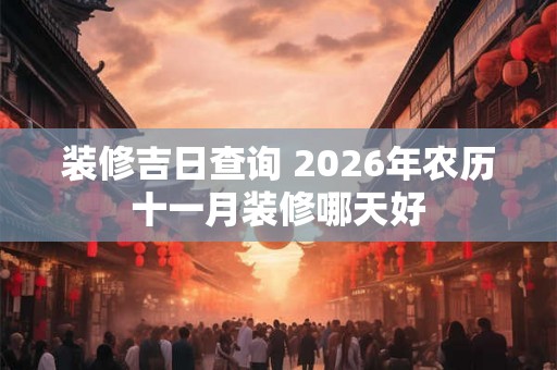 装修吉日查询 2026年农历十一月装修哪天好 装修吉日查询 2026年农历十一月装修哪天好
