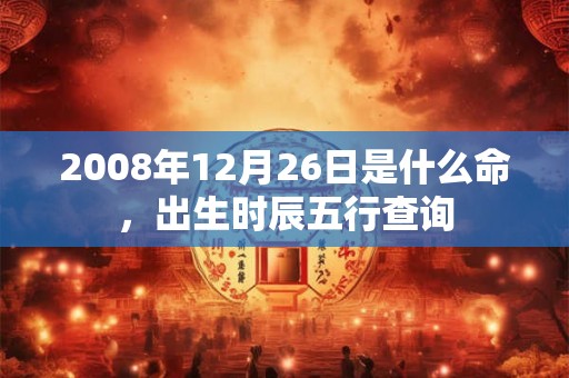 2008年12月26日是什么命,出生时辰五行查询 2008年12月26日是什么命,出生时辰五行查询