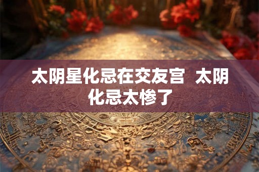 太阴星化忌在交友宫 太阴化忌太惨了 太阴星化忌在交友宫 太阴化忌太惨了
