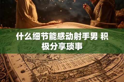 什么细节能感动射手男 积极分享琐事 什么细节能感动射手男 积极分享琐事