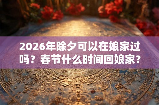 2026年除夕可以在娘家过吗？春节什么时间回娘家？