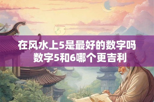在风水上5是最好的数字吗 数字5和6哪个更吉利 在风水上5是最好的数字吗 数字5和6哪个更吉利