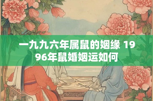 一九九六年属鼠的姻缘 1996年鼠婚姻运如何 一九九六年属鼠的姻缘 1996年鼠婚姻运如何