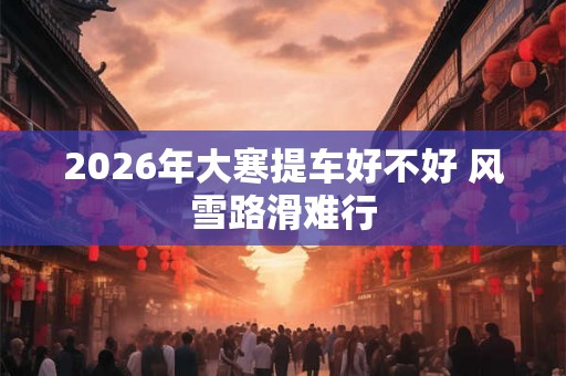 2026年大寒提车好不好 风雪路滑难行