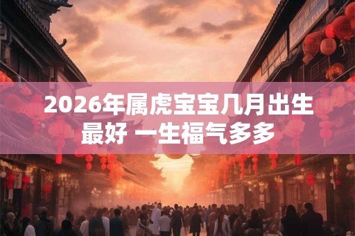 2026年属虎宝宝几月出生最好 一生福气多多 2026年属虎宝宝几月出生最好 一生福气多多