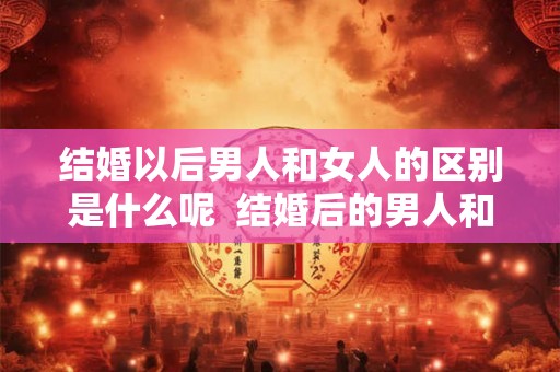 结婚以后男人和女人的区别是什么呢 结婚后的男人和结婚后的女人 结婚以后男人和女人的区别是什么呢 结婚后的男人和结婚后的女人