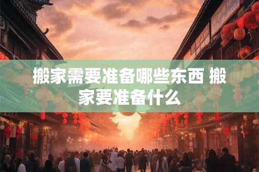 搬家需要准备哪些东西 搬家要准备什么